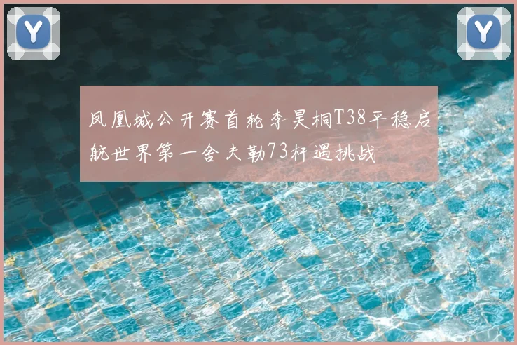 凤凰城公开赛首轮李昊桐T38平稳启航世界第一舍夫勒73杆遇挑战