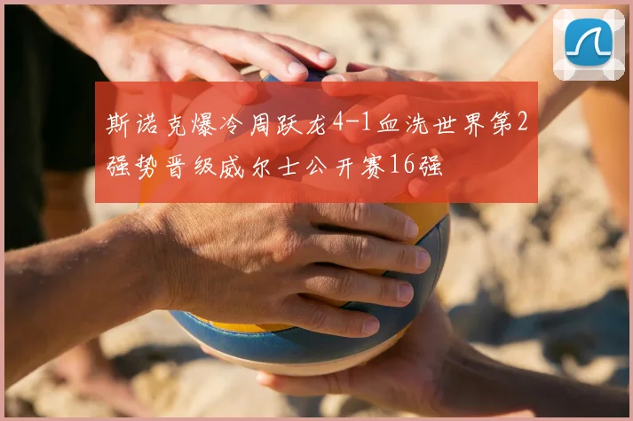 斯诺克爆冷周跃龙4-1血洗世界第2强势晋级威尔士公开赛16强