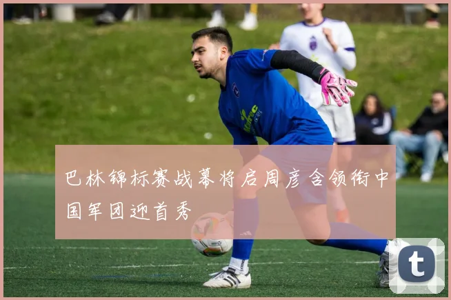 巴林锦标赛战幕将启周彦含领衔中国军团迎首秀