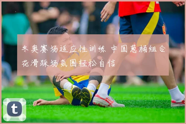 冬奥赛场适应性训练 中国葱桶组合花滑踩场氛围轻松自信