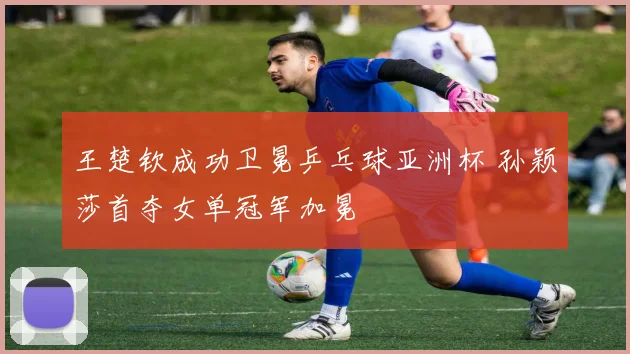 王楚钦成功卫冕乒乓球亚洲杯 孙颖莎首夺女单冠军加冕
