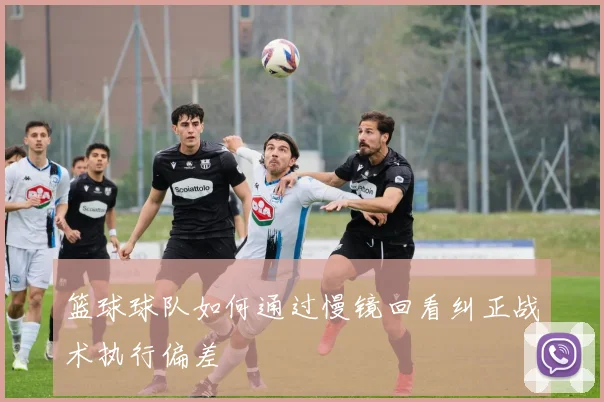 篮球球队如何通过慢镜回看纠正战术执行偏差