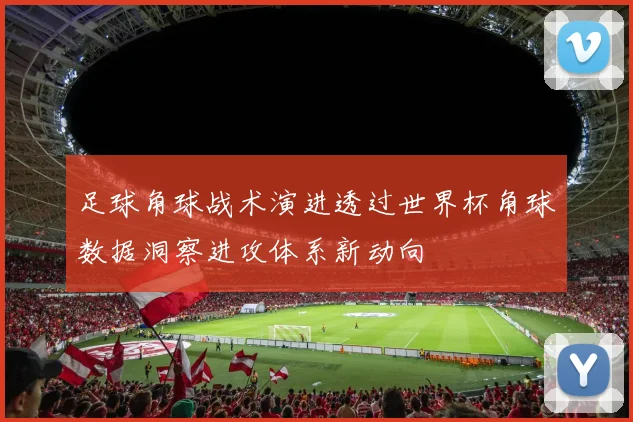足球角球战术演进透过世界杯角球数据洞察进攻体系新动向
