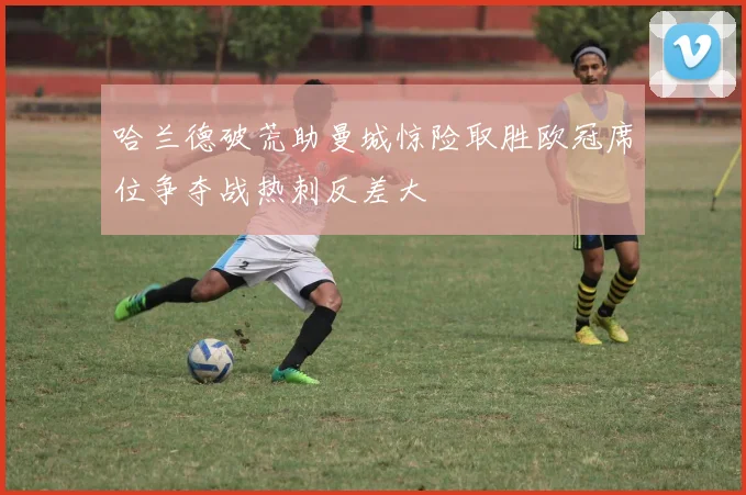 哈兰德破荒助曼城惊险取胜欧冠席位争夺战热刺反差大