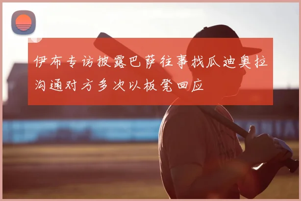 伊布专访披露巴萨往事找瓜迪奥拉沟通对方多次以板凳回应