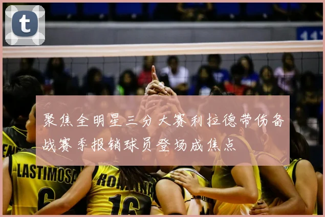 聚焦全明星三分大赛利拉德带伤备战赛季报销球员登场成焦点