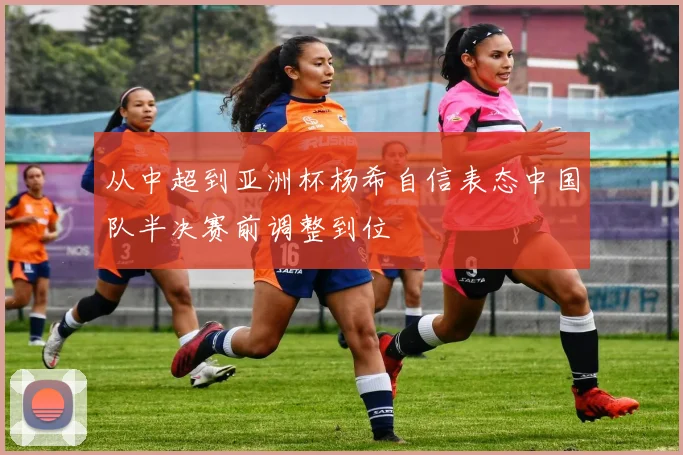 从中超到亚洲杯杨希自信表态中国队半决赛前调整到位